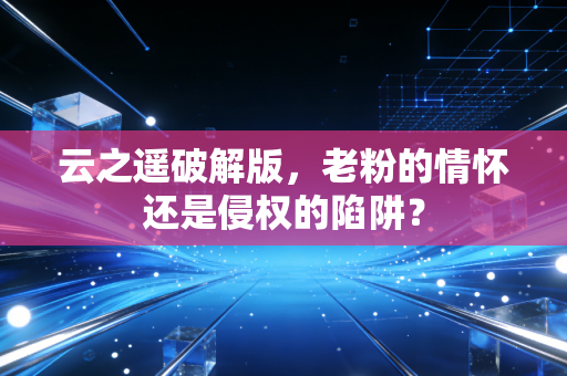 云之遥破解版，老粉的情怀还是侵权的陷阱？