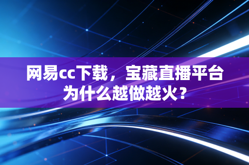 网易cc下载，宝藏直播平台为什么越做越火？