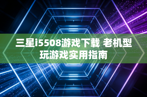 三星i5508游戏下载 老机型玩游戏实用指南
