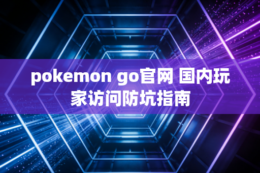 pokemon go官网 国内玩家访问防坑指南