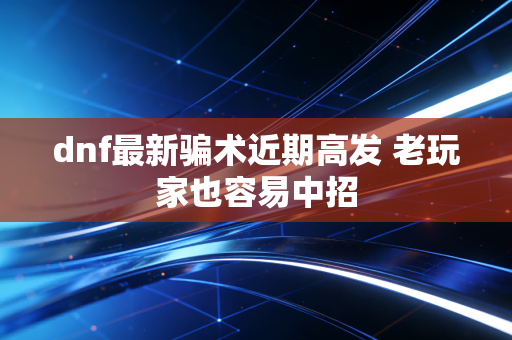 dnf最新骗术近期高发 老玩家也容易中招