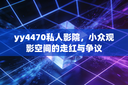 yy4470私人影院，小众观影空间的走红与争议