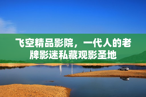 飞空精品影院，一代人的老牌影迷私藏观影圣地