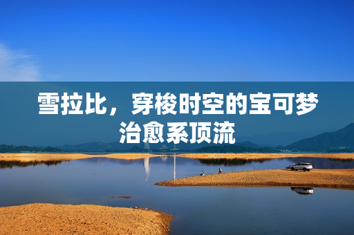 雪拉比,穿梭时空的宝可梦治愈系顶流