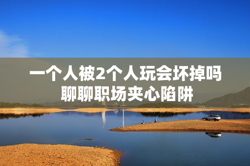 一个人被2个人玩会坏掉吗 聊聊职场夹心陷阱