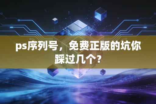 ps序列号,免费正版的坑你踩过几个?