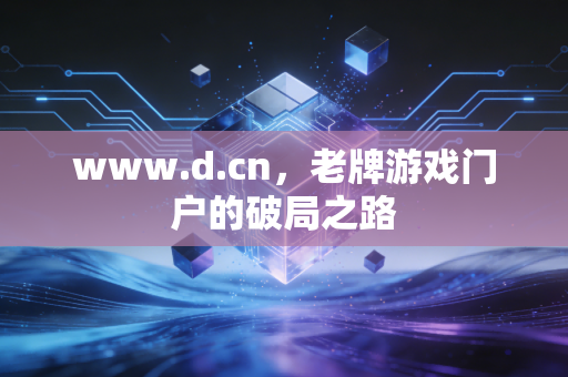 www.d.cn,老牌游戏门户的破局之路