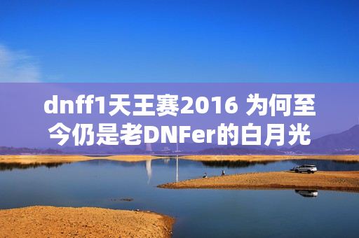 dnff1天王赛2016 为何至今仍是老DNFer的白月光