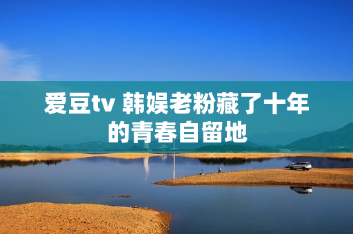 爱豆tv 韩娱老粉藏了十年的青春自留地