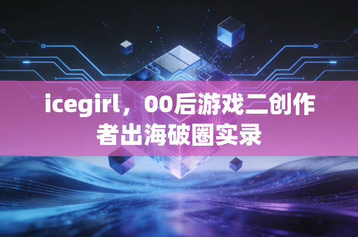 icegirl，00后游戏二创作者出海破圈实录