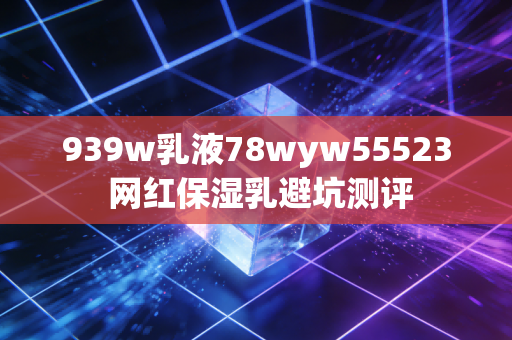 939w乳液78wyw55523 网红保湿乳避坑测评