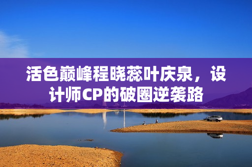活色巅峰程晓蕊叶庆泉，设计师CP的破圈逆袭路