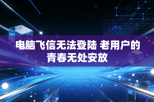 电脑飞信无法登陆 老用户的青春无处安放