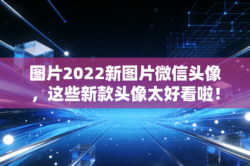 图片2022新图片微信头像，这些新款头像太好看啦！