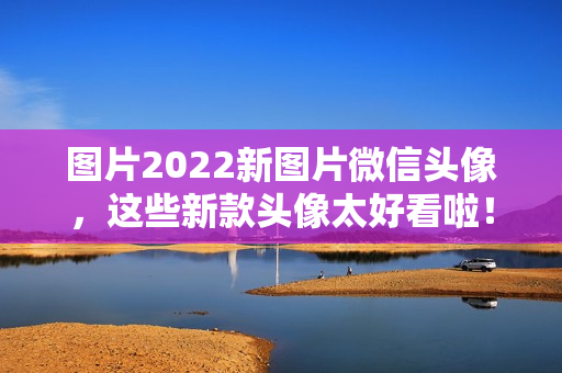 图片2022新图片微信头像，这些新款头像太好看啦！