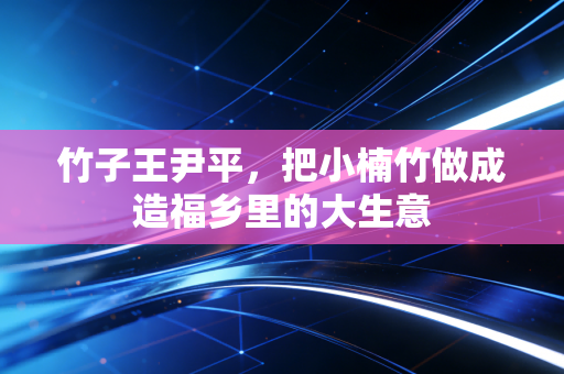 竹子王尹平,把小楠竹做成造福乡里的大生意
