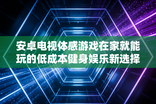 安卓电视体感游戏在家就能玩的低成本健身娱乐新选择