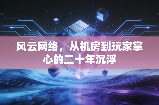 风云网络，从机房到玩家掌心的二十年沉浮