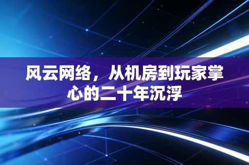 风云网络，从机房到玩家掌心的二十年沉浮