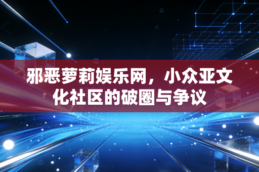 邪恶萝莉娱乐网，小众亚文化社区的破圈与争议
