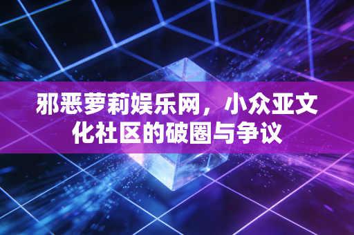 邪恶萝莉娱乐网，小众亚文化社区的破圈与争议