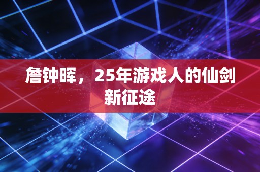 詹钟晖,25年游戏人的仙剑新征途