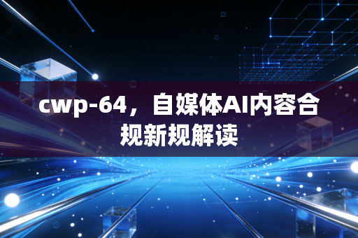 cwp-64,自媒体AI内容合规新规解读
