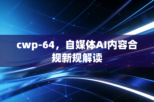 cwp-64,自媒体AI内容合规新规解读