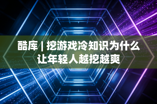 酷库 | 挖游戏冷知识为什么让年轻人越挖越爽