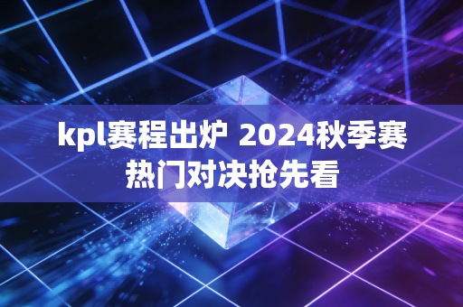 kpl赛程出炉 2024秋季赛热门对决抢先看