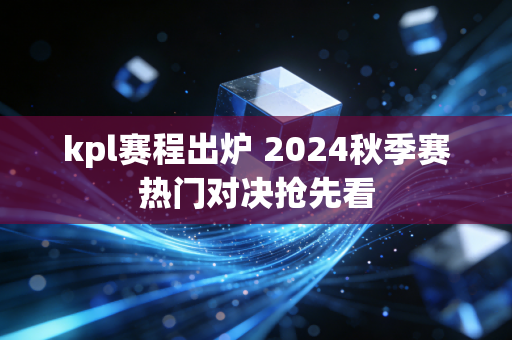kpl赛程出炉 2024秋季赛热门对决抢先看