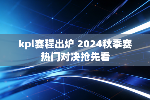 kpl赛程出炉 2024秋季赛热门对决抢先看
