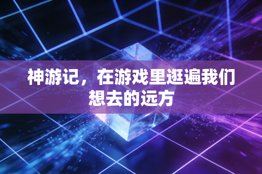 神游记，在游戏里逛遍我们想去的远方