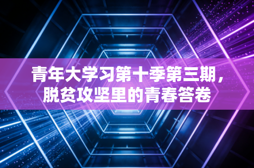 青年大学习第十季第三期，脱贫攻坚里的青春答卷