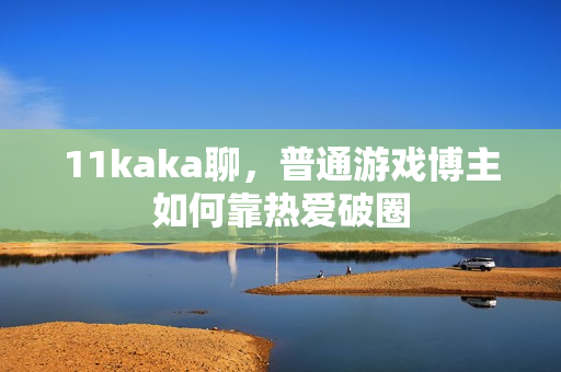 11kaka聊，普通游戏博主如何靠热爱破圈
