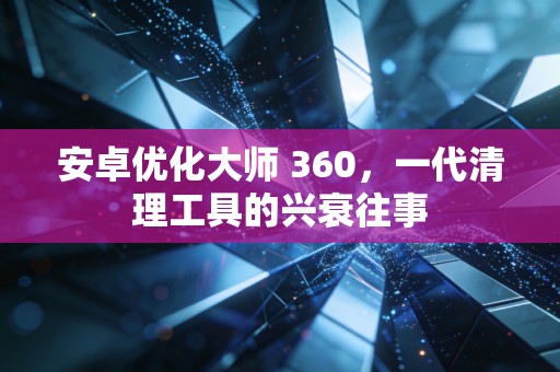 安卓优化大师 360，一代清理工具的兴衰往事
