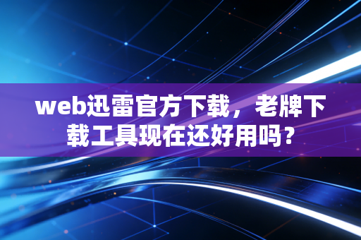web迅雷官方下载，老牌下载工具现在还好用吗？