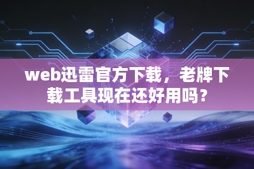 web迅雷官方下载，老牌下载工具现在还好用吗？