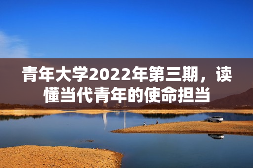 青年大学2022年第三期，读懂当代青年的使命担当