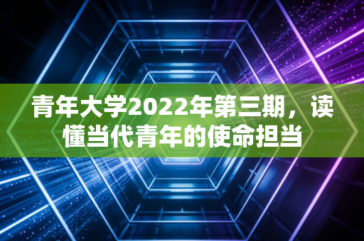 青年大学2022年第三期，读懂当代青年的使命担当