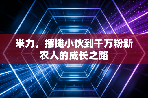 米力，摆摊小伙到千万粉新农人的成长之路