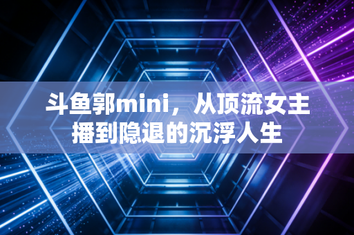 斗鱼郭mini，从顶流女主播到隐退的沉浮人生