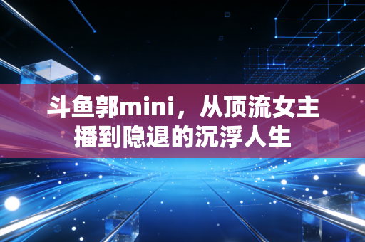 斗鱼郭mini，从顶流女主播到隐退的沉浮人生