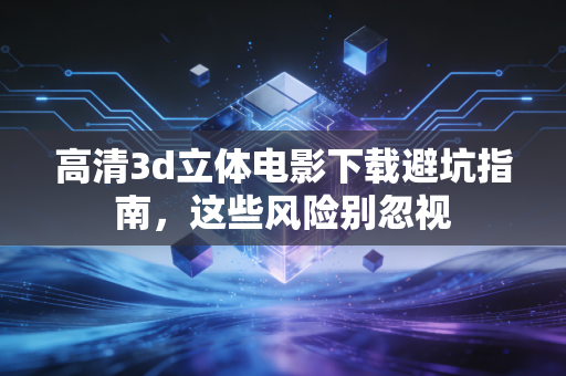 高清3d立体电影下载避坑指南，这些风险别忽视