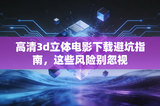 高清3d立体电影下载避坑指南，这些风险别忽视