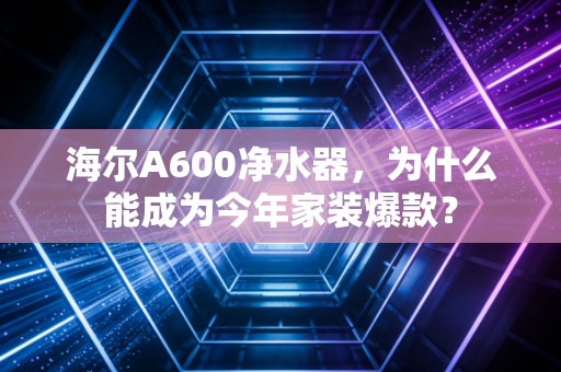 海尔A600净水器，为什么能成为今年家装爆款？