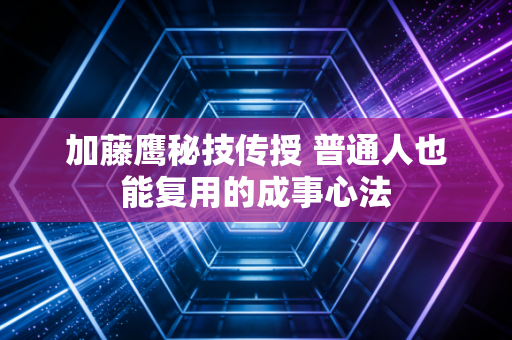 加藤鹰秘技传授 普通人也能复用的成事心法