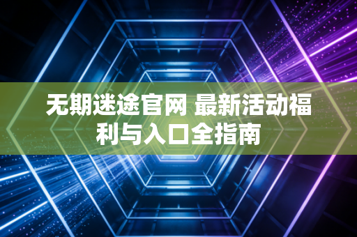 无期迷途官网 最新活动福利与入口全指南