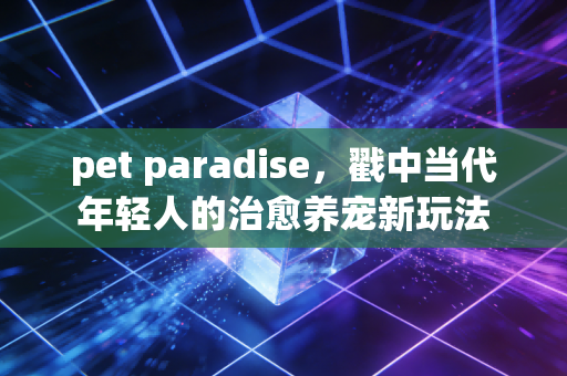 pet paradise,戳中当代年轻人的治愈养宠新玩法