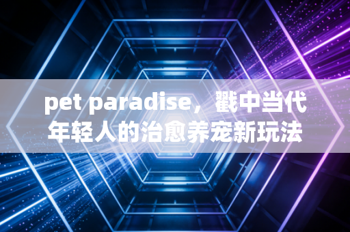 pet paradise,戳中当代年轻人的治愈养宠新玩法